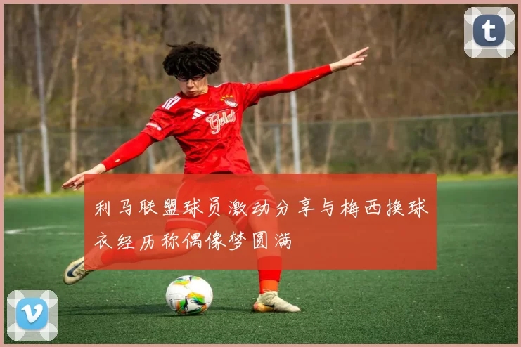 利马联盟球员激动分享与梅西换球衣经历称偶像梦圆满