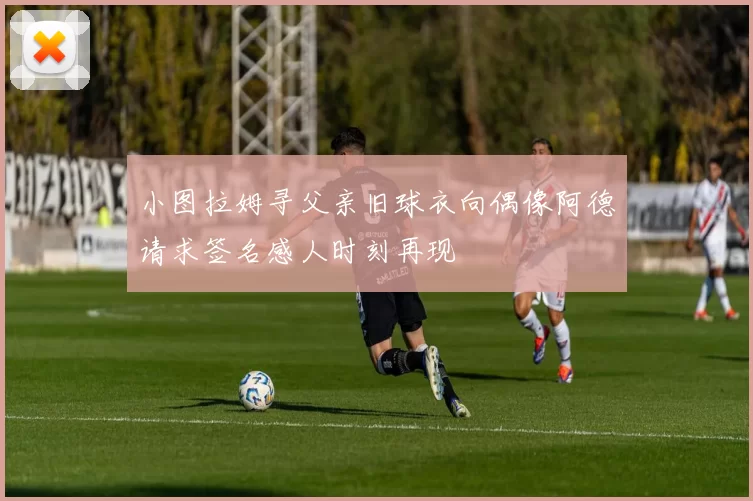 小图拉姆寻父亲旧球衣向偶像阿德请求签名感人时刻再现