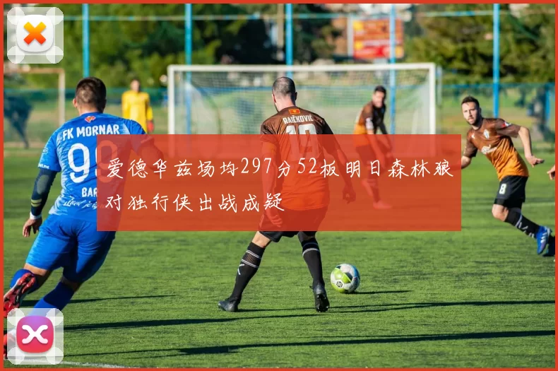 爱德华兹场均297分52板明日森林狼对独行侠出战成疑