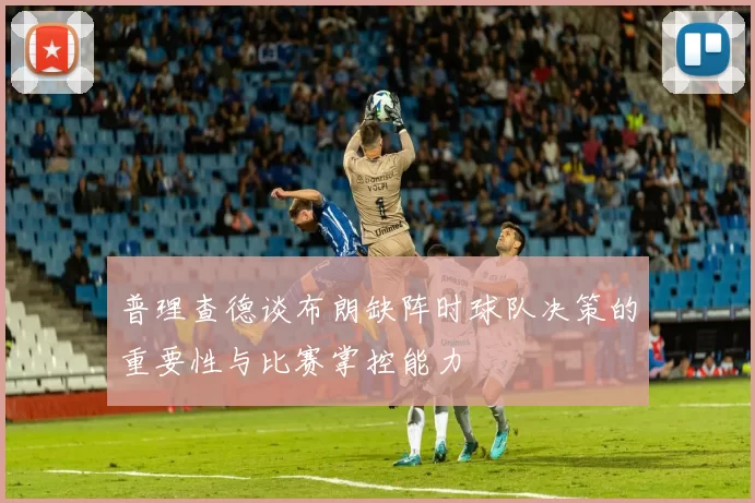 普理查德谈布朗缺阵时球队决策的重要性与比赛掌控能力