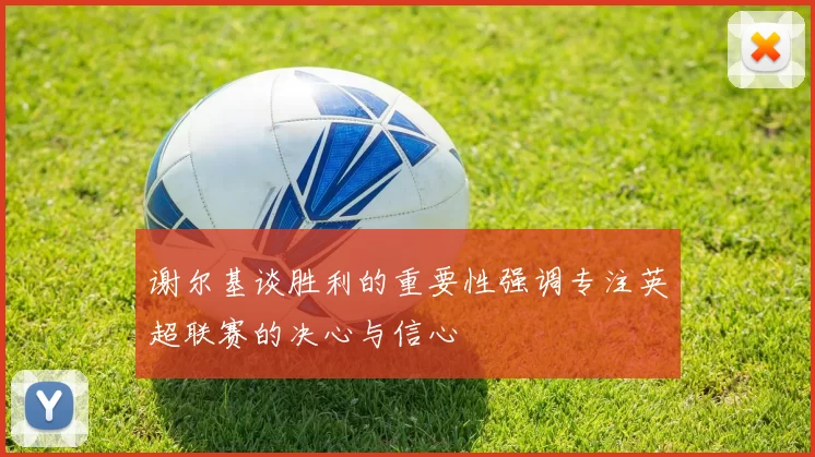 谢尔基谈胜利的重要性强调专注英超联赛的决心与信心